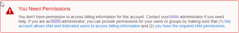 
                    Error message states "You don't have permission to access billing
                        information for this account."
                    You don't have permission to access billing information for this account.
                        Contact your Amazon administrator if you need help. If you are an Amazon
                        administrator, you can provide permissions for your users or groups by
                        making sure that (1) this account allows IAM and federated users to access
                        billing information and (2) you have the required IAM permissions
                